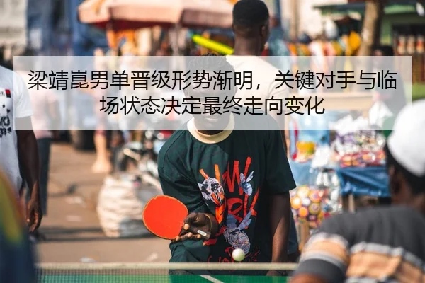 梁靖崑男单晋级形势渐明，关键对手与临场状态决定最终走向变化